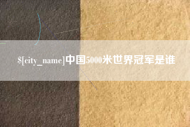 本溪中国5000米世界冠军是谁 本溪中国5000米世界冠军是谁