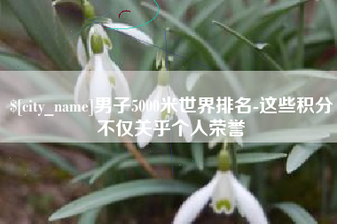 本溪男子5000米世界排名-这些积分不仅关乎个人荣誉
