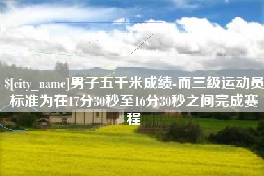 本溪男子五千米成绩-而三级运动员标准为在17分30秒至16分30秒之间完成赛程