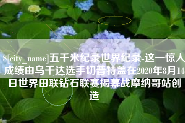 本溪五千米纪录世界纪录-这一惊人成绩由乌干达选手切普特盖在2020年8月14日世界田联钻石联赛揭幕战摩纳哥站创造 本溪五千米纪录世界纪录-这一惊人成绩由乌干达选手切普特盖在2020年8月14日世界田联钻石联赛揭幕战摩纳哥站创造