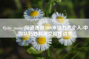本溪短道速滑5000米接力几个人-中国队巧妙利用交接棒战术