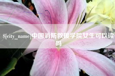 本溪中国消防救援学院女生可以读吗