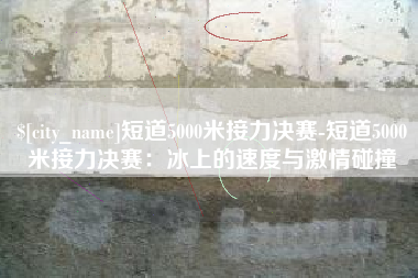 本溪短道5000米接力决赛-短道5000米接力决赛：冰上的速度与激情碰撞