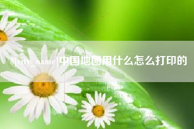 本溪中国地图用什么怎么打印的