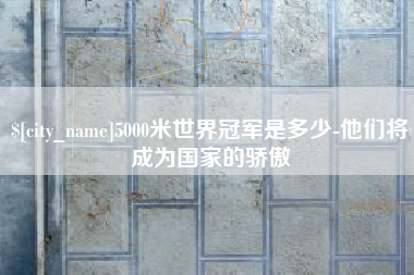 本溪5000米世界冠军是多少-他们将成为国家的骄傲