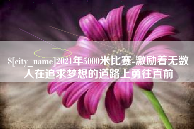 本溪2021年5000米比赛-激励着无数人在追求梦想的道路上勇往直前