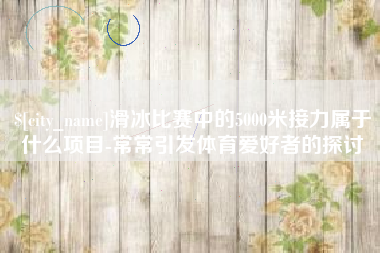 本溪滑冰比赛中的5000米接力属于什么项目-常常引发体育爱好者的探讨