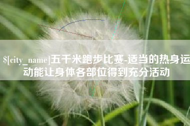 本溪五千米跑步比赛-适当的热身运动能让身体各部位得到充分活动