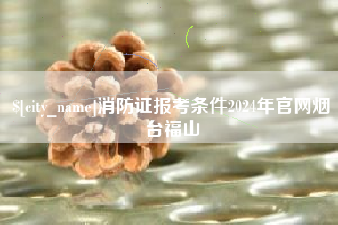 本溪消防证报考条件2024年官网烟台福山